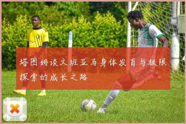 塔图姆谈文班亚马身体发育与极限探索的成长之路