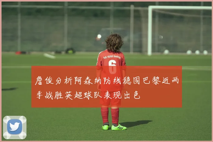 詹俊分析阿森纳防线稳固巴黎近两季战胜英超球队表现出色