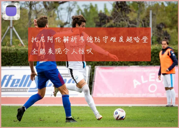 托尼阿伦解析韦德防守难度超哈登全能表现令人惊叹