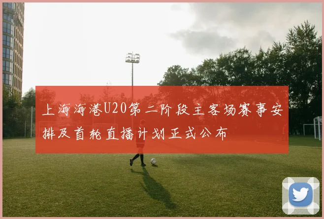 上海海港U20第二阶段主客场赛事安排及首轮直播计划正式公布
