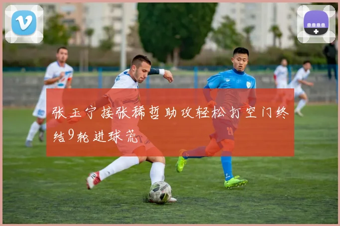 张玉宁接张稀哲助攻轻松打空门终结9轮进球荒