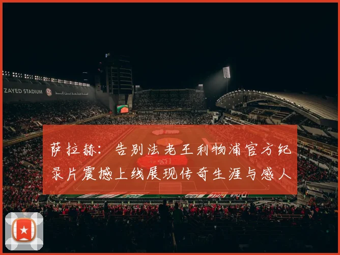 萨拉赫：告别法老王利物浦官方纪录片震撼上线展现传奇生涯与感人时刻