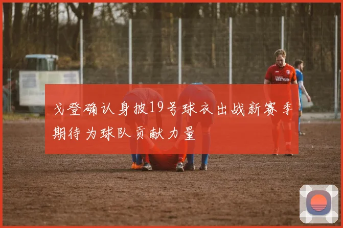 戈登确认身披19号球衣出战新赛季期待为球队贡献力量