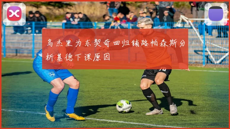 乌杰里为东契奇回归铺路帕森斯分析基德下课原因