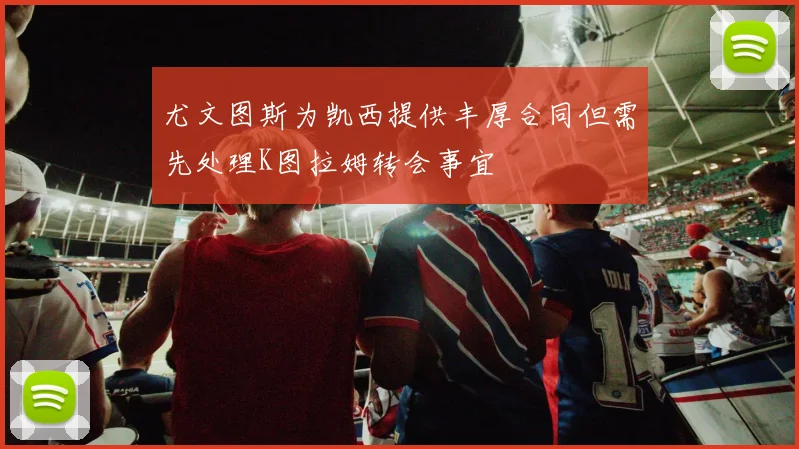 尤文图斯为凯西提供丰厚合同但需先处理K图拉姆转会事宜