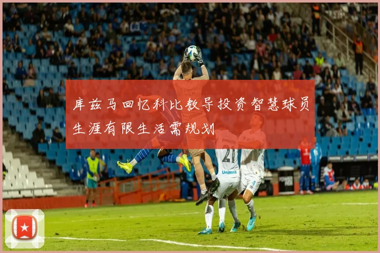 库兹马回忆科比教导投资智慧球员生涯有限生活需规划