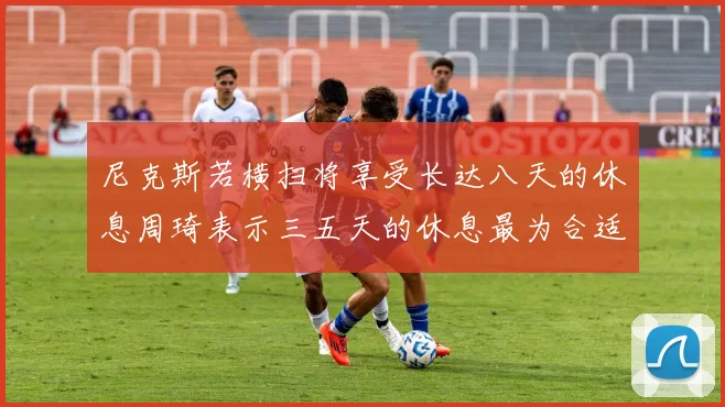 尼克斯若横扫将享受长达八天的休息周琦表示三五天的休息最为合适
