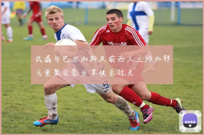 武磊与巴尔加斯及前西人主帅加耶戈重聚合影分享快乐时光