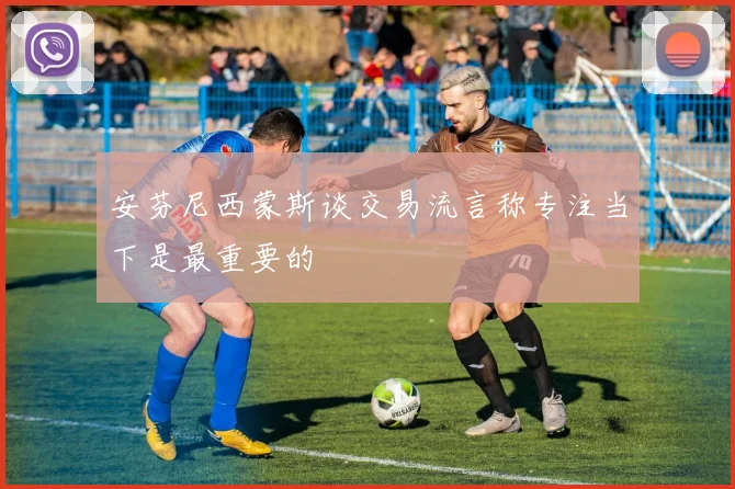 安芬尼西蒙斯谈交易流言称专注当下是最重要的